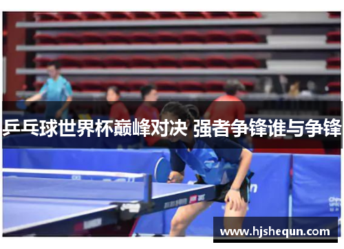 乒乓球世界杯巅峰对决 强者争锋谁与争锋 乒乓球世界杯巅峰对决 强者争锋谁与争锋
