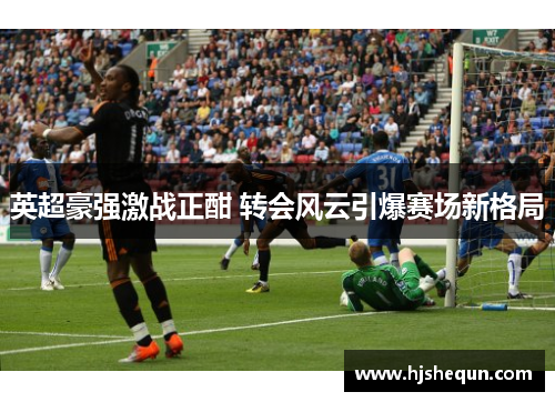 英超豪强激战正酣 转会风云引爆赛场新格局 英超豪强激战正酣 转会风云引爆赛场新格局