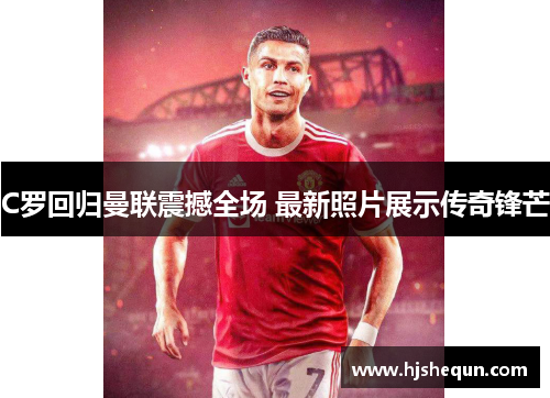 C罗回归曼联震撼全场 最新照片展示传奇锋芒 C罗回归曼联震撼全场 最新照片展示传奇锋芒