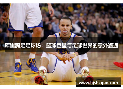 库里跨足足球场:篮球巨星与足球世界的意外邂逅 库里跨足足球场:篮球巨星与足球世界的意外邂逅